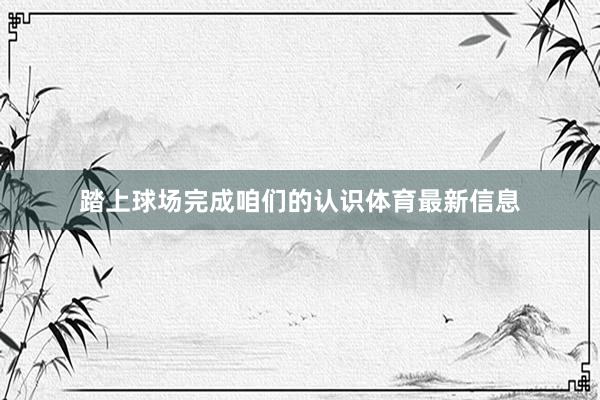 踏上球场完成咱们的认识体育最新信息