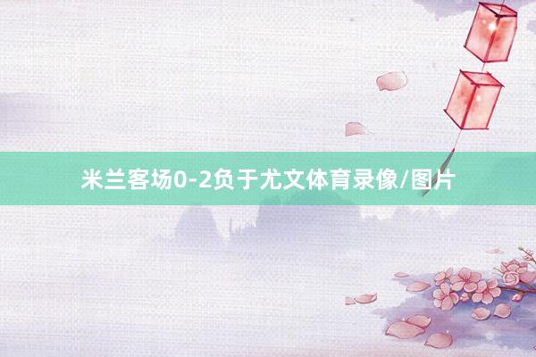米兰客场0-2负于尤文体育录像/图片