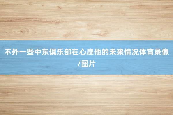不外一些中东俱乐部在心扉他的未来情况体育录像/图片