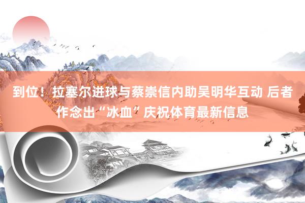 到位！拉塞尔进球与蔡崇信内助吴明华互动 后者作念出“冰血”庆祝体育最新信息