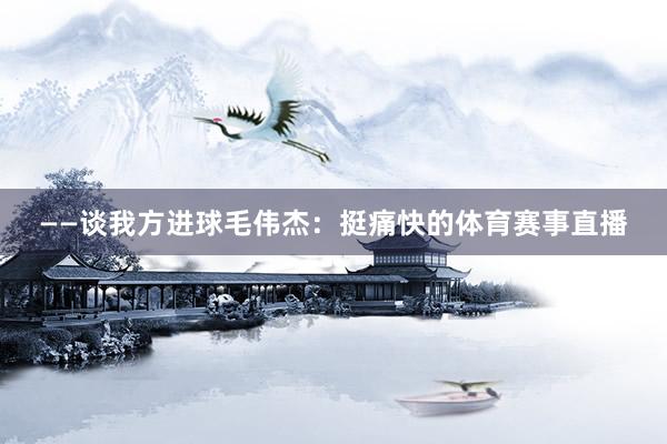 ——谈我方进球毛伟杰：挺痛快的体育赛事直播
