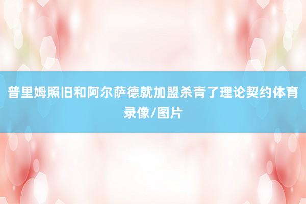 普里姆照旧和阿尔萨德就加盟杀青了理论契约体育录像/图片