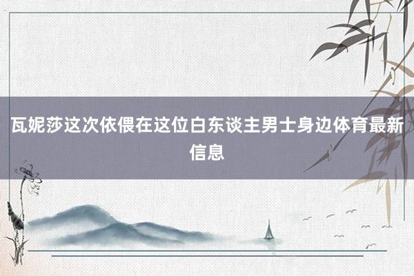 瓦妮莎这次依偎在这位白东谈主男士身边体育最新信息