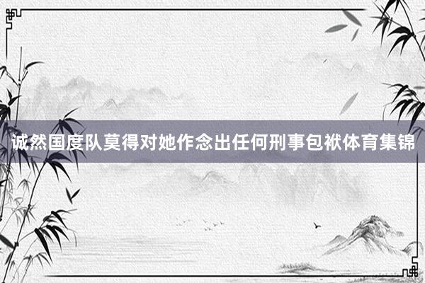 诚然国度队莫得对她作念出任何刑事包袱体育集锦