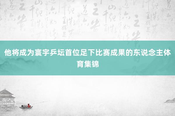 他将成为寰宇乒坛首位足下比赛成果的东说念主体育集锦