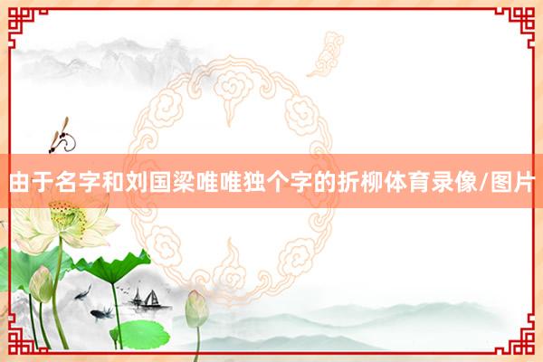 由于名字和刘国梁唯唯独个字的折柳体育录像/图片