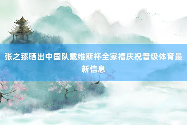 张之臻晒出中国队戴维斯杯全家福庆祝晋级体育最新信息