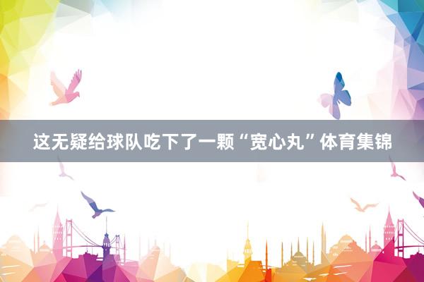 这无疑给球队吃下了一颗“宽心丸”体育集锦