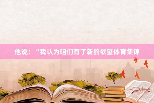 他说：“我认为咱们有了新的欲望体育集锦
