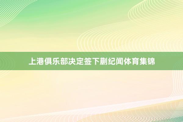上港俱乐部决定签下蒯纪闻体育集锦