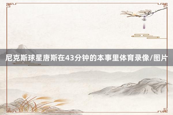尼克斯球星唐斯在43分钟的本事里体育录像/图片