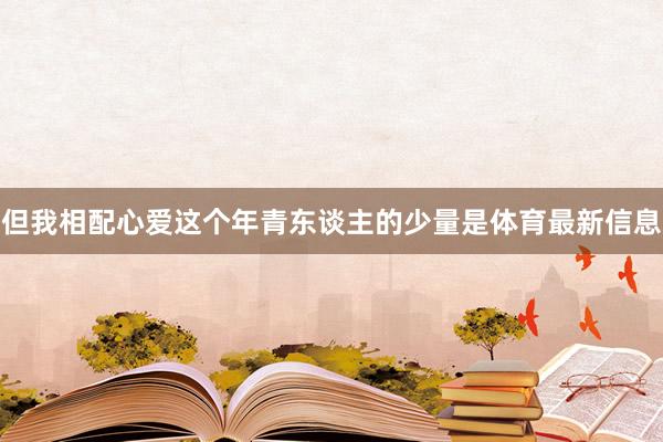 但我相配心爱这个年青东谈主的少量是体育最新信息