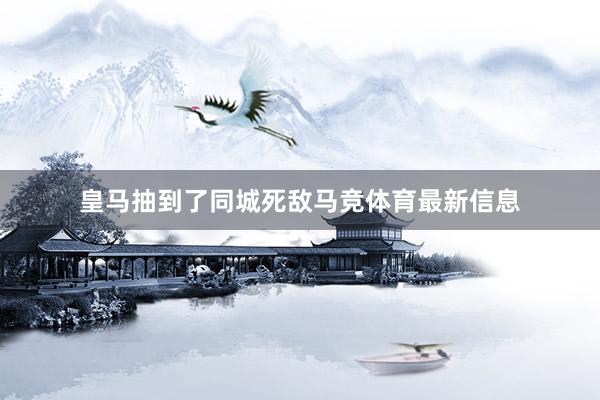皇马抽到了同城死敌马竞体育最新信息