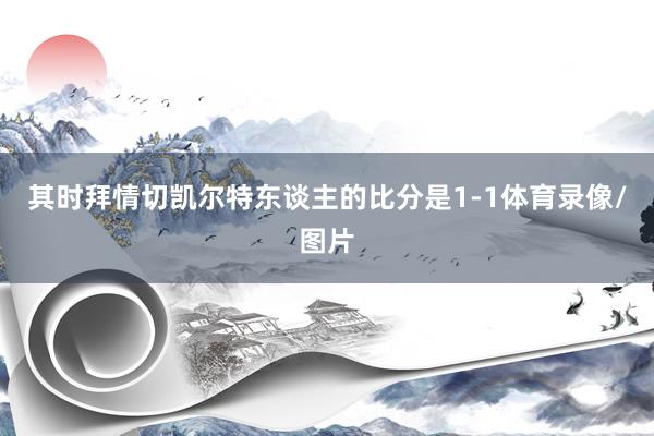 其时拜情切凯尔特东谈主的比分是1-1体育录像/图片