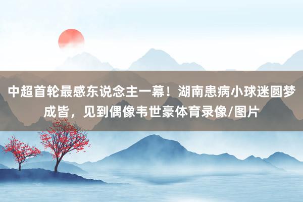 中超首轮最感东说念主一幕！湖南患病小球迷圆梦成皆，见到偶像韦世豪体育录像/图片