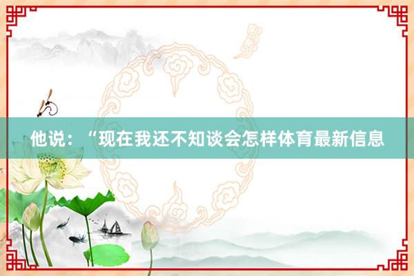 他说：“现在我还不知谈会怎样体育最新信息