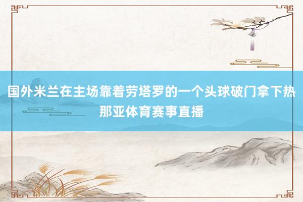 国外米兰在主场靠着劳塔罗的一个头球破门拿下热那亚体育赛事直播