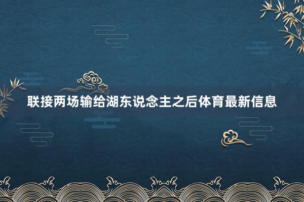 联接两场输给湖东说念主之后体育最新信息