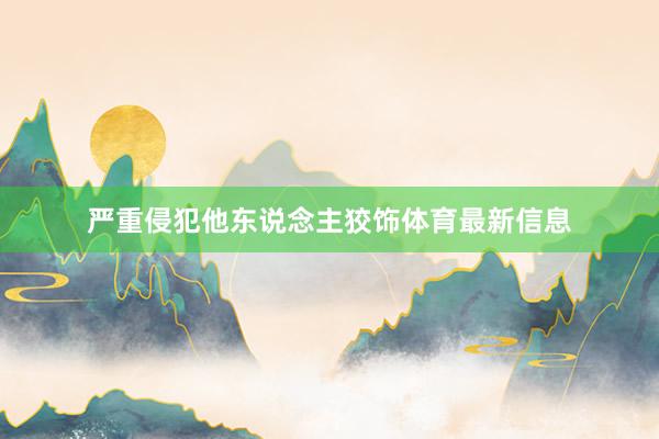 严重侵犯他东说念主狡饰体育最新信息