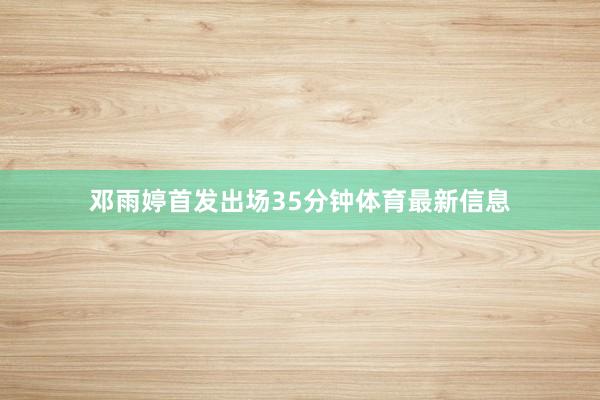 邓雨婷首发出场35分钟体育最新信息
