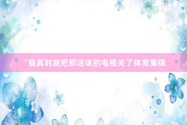 “我其时就把那活该的电视关了体育集锦