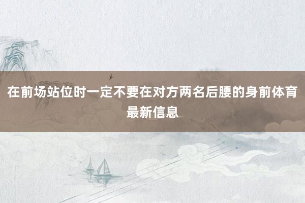 在前场站位时一定不要在对方两名后腰的身前体育最新信息