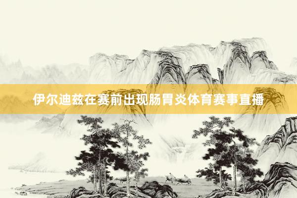 伊尔迪兹在赛前出现肠胃炎体育赛事直播