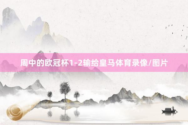 周中的欧冠杯1-2输给皇马体育录像/图片