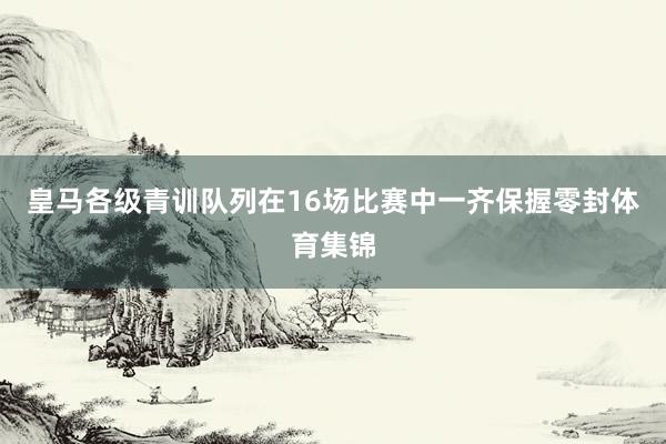 皇马各级青训队列在16场比赛中一齐保握零封体育集锦