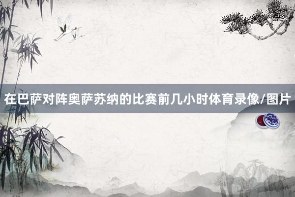 在巴萨对阵奥萨苏纳的比赛前几小时体育录像/图片