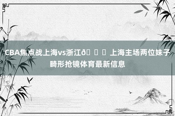 CBA焦点战上海vs浙江😍上海主场两位妹子畸形抢镜体育最新信息