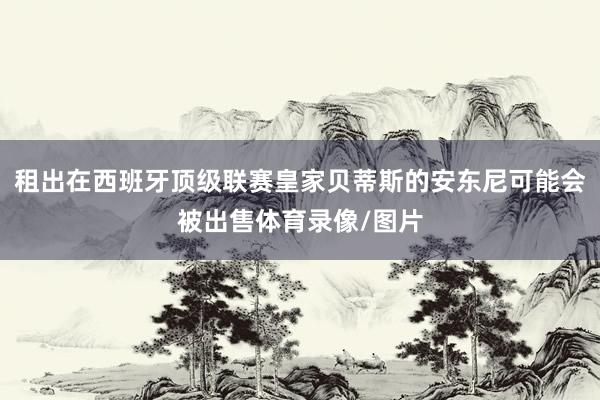 租出在西班牙顶级联赛皇家贝蒂斯的安东尼可能会被出售体育录像/图片
