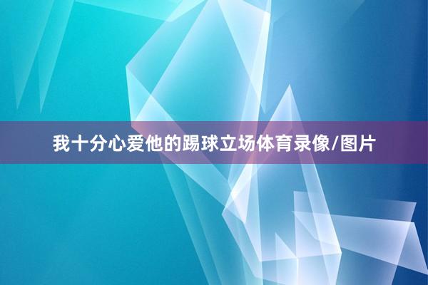 我十分心爱他的踢球立场体育录像/图片