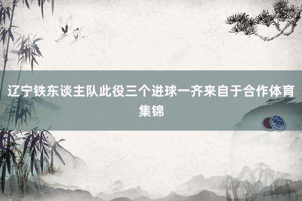 辽宁铁东谈主队此役三个进球一齐来自于合作体育集锦