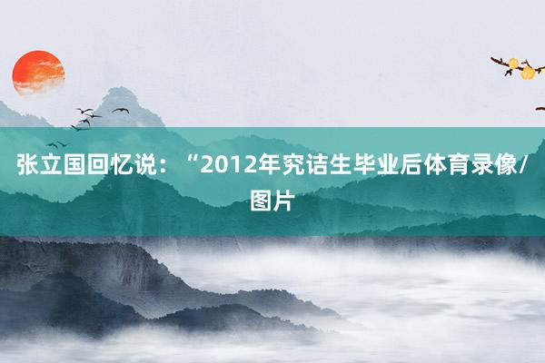 张立国回忆说：“2012年究诘生毕业后体育录像/图片