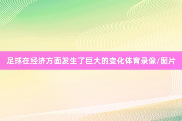 足球在经济方面发生了巨大的变化体育录像/图片