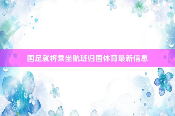 国足就将乘坐航班归国体育最新信息