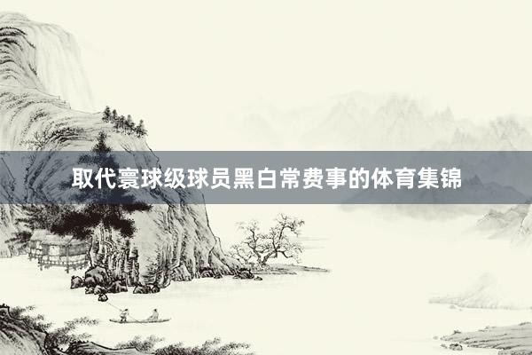 取代寰球级球员黑白常费事的体育集锦