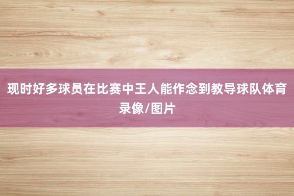 现时好多球员在比赛中王人能作念到教导球队体育录像/图片