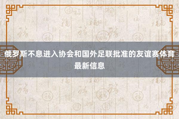 俄罗斯不息进入协会和国外足联批准的友谊赛体育最新信息