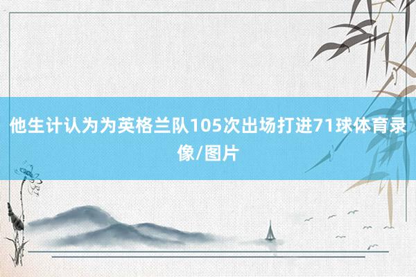他生计认为为英格兰队105次出场打进71球体育录像/图片