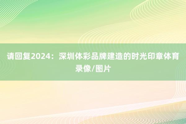 请回复2024：深圳体彩品牌建造的时光印章体育录像/图片