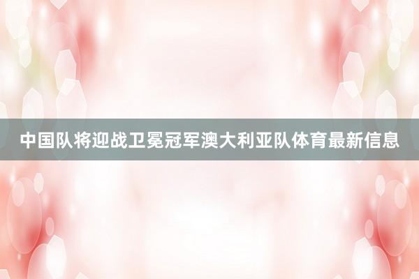中国队将迎战卫冕冠军澳大利亚队体育最新信息