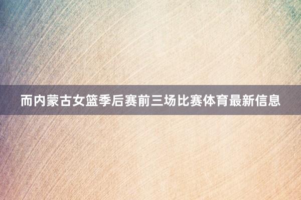 而内蒙古女篮季后赛前三场比赛体育最新信息