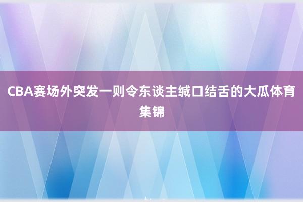 CBA赛场外突发一则令东谈主缄口结舌的大瓜体育集锦
