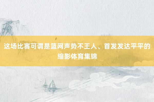 这场比赛可谓是篮网声势不王人、首发发达平平的缩影体育集锦