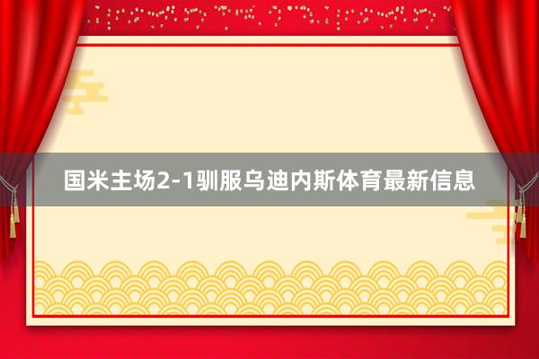 国米主场2-1驯服乌迪内斯体育最新信息