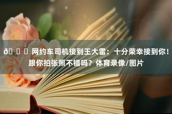 🚗网约车司机接到王大雷：十分荣幸接到你！跟你拍张照不错吗？体育录像/图片
