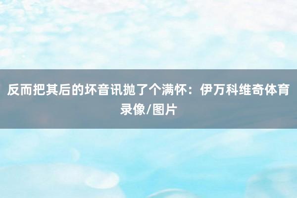 反而把其后的坏音讯抛了个满怀:伊万科维奇体育录像/图片