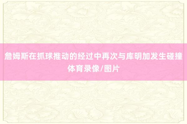 詹姆斯在抓球推动的经过中再次与库明加发生碰撞体育录像/图片